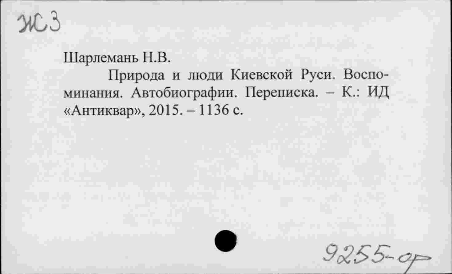 ﻿Шарлемань Н.В.
Природа и люди Киевской Руси. Воспоминания. Автобиографии. Переписка. - К.: ИД «Антиквар», 2015. - 1136 с.